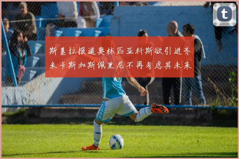 斯基拉报道奥林匹亚科斯欲引进齐米卡斯加斯佩里尼不再考虑其未来