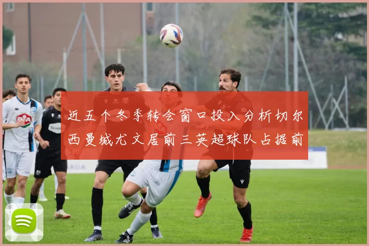 近五个冬季转会窗口投入分析切尔西曼城尤文居前三英超球队占据前十五名中的七席