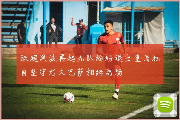 欧超风波再起九队纷纷退出皇马独自坚守尤文巴萨相继离场