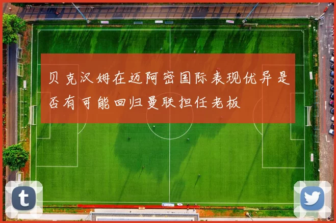 贝克汉姆在迈阿密国际表现优异是否有可能回归曼联担任老板