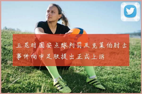 玉昆对国安点球判罚及克莱伯肘击事件向中足联提出正式上诉