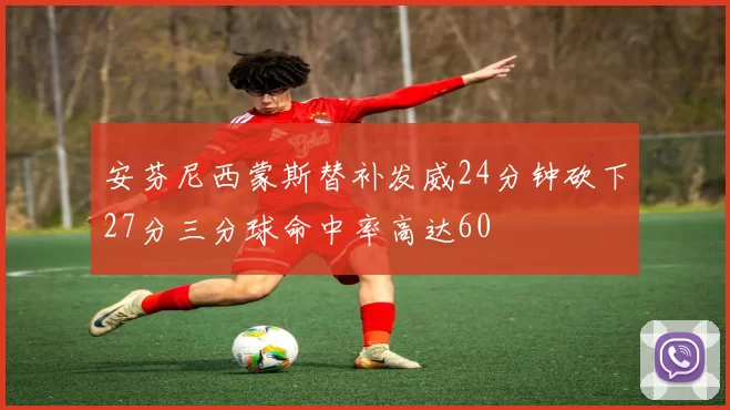 安芬尼西蒙斯替补发威24分钟砍下27分三分球命中率高达60